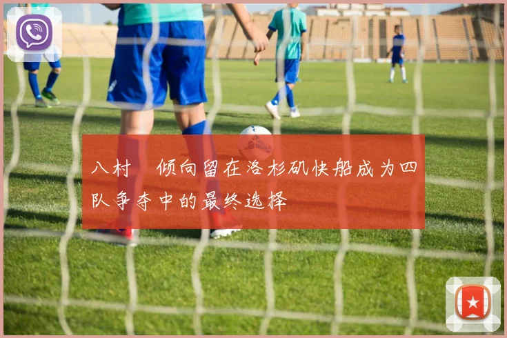 八村塁倾向留在洛杉矶快船成为四队争夺中的最终选择