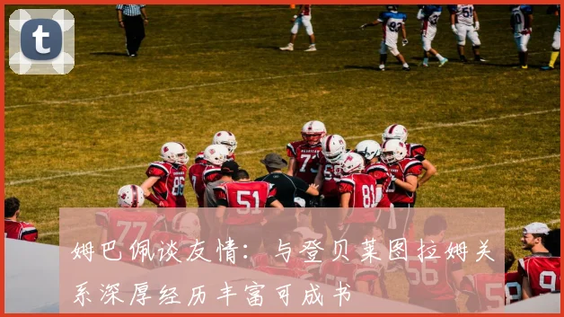 姆巴佩谈友情：与登贝莱图拉姆关系深厚经历丰富可成书