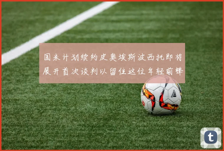国米计划续约皮奥埃斯波西托即将展开首次谈判以留住这位年轻前锋
