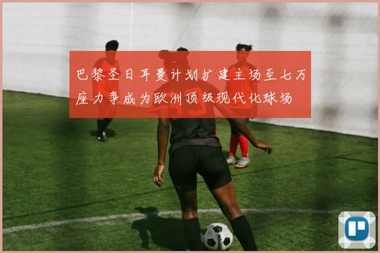 巴黎圣日耳曼计划扩建主场至七万座力争成为欧洲顶级现代化球场