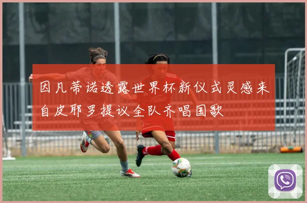 因凡蒂诺透露世界杯新仪式灵感来自皮耶罗提议全队齐唱国歌