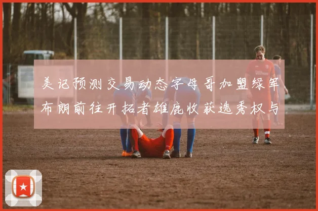 美记预测交易动态字母哥加盟绿军布朗前往开拓者雄鹿收获选秀权与年轻球员