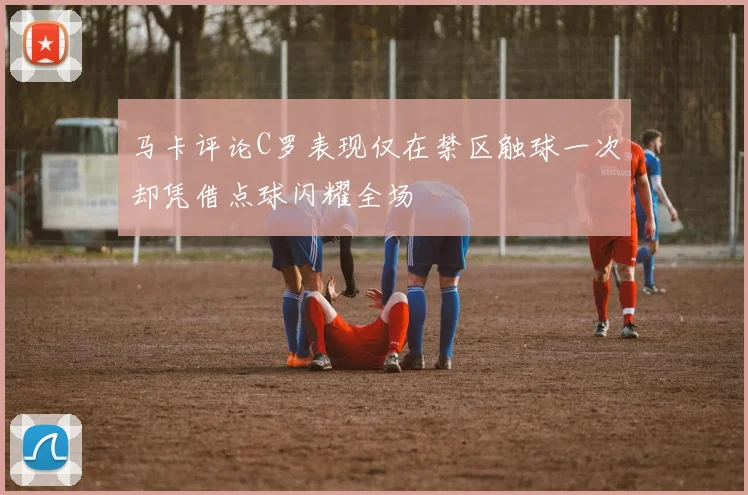 马卡评论C罗表现仅在禁区触球一次却凭借点球闪耀全场