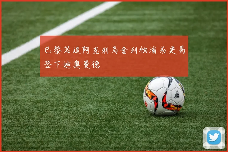 巴黎若追阿克利乌舍利物浦或更易签下迪奥曼德
