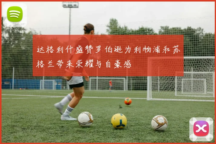达格利什盛赞罗伯逊为利物浦和苏格兰带来荣耀与自豪感