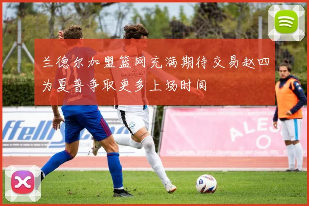 兰德尔加盟篮网充满期待交易赵四为夏普争取更多上场时间
