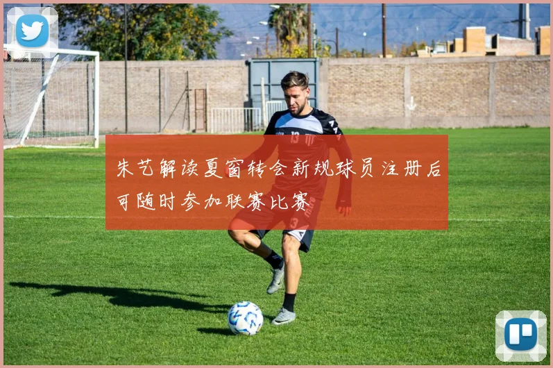 朱艺解读夏窗转会新规球员注册后可随时参加联赛比赛