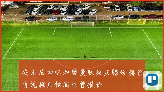 安东尼回忆加盟曼联经历滕哈赫亲自挖掘利物浦也曾报价