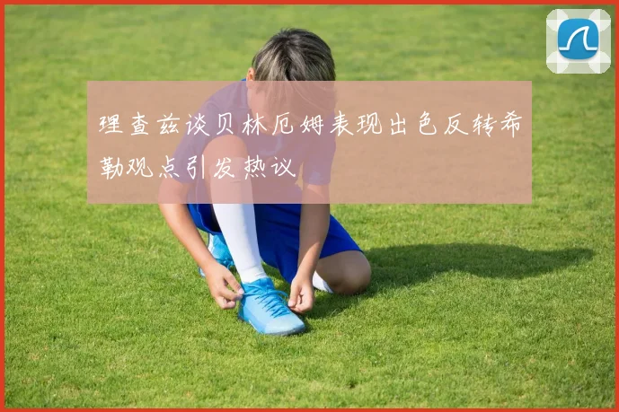 理查兹谈贝林厄姆表现出色反转希勒观点引发热议