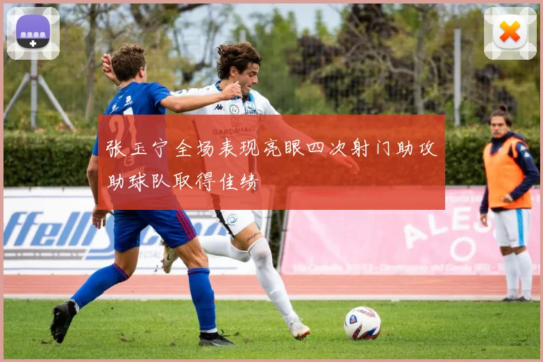 张玉宁全场表现亮眼四次射门助攻助球队取得佳绩