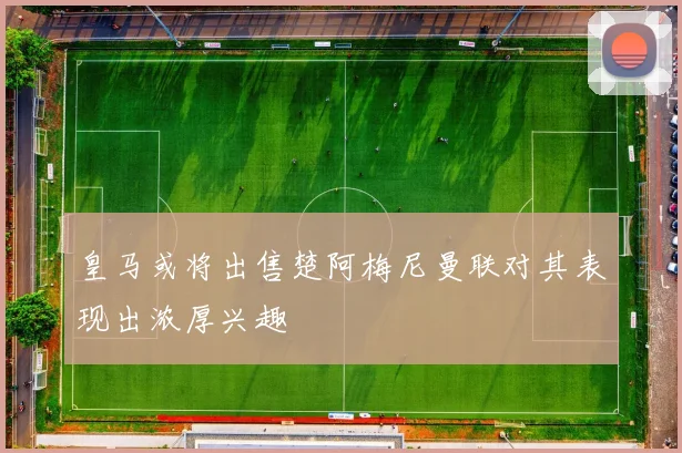 皇马或将出售楚阿梅尼曼联对其表现出浓厚兴趣