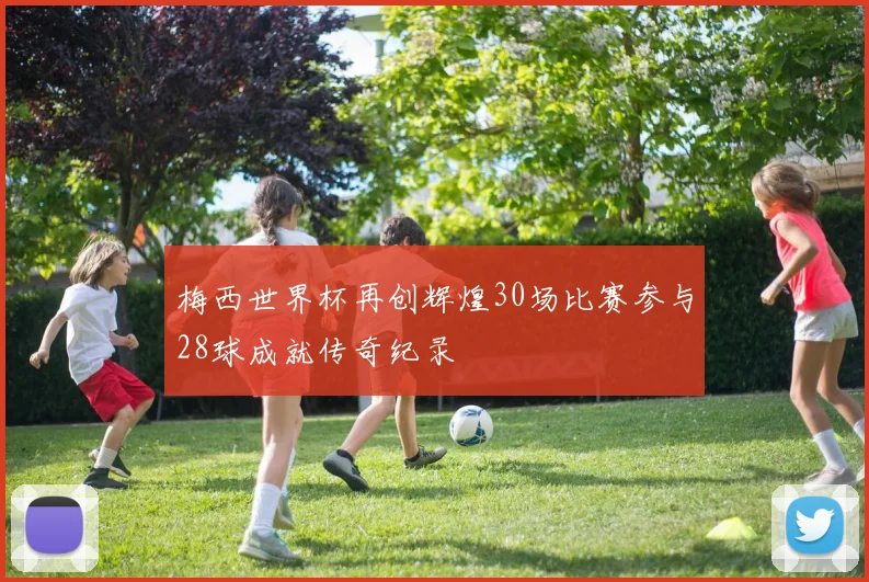 梅西世界杯再创辉煌30场比赛参与28球成就传奇纪录