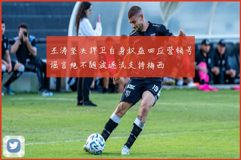 王涛坚决捍卫自身权益回应营销号谣言绝不随波逐流支持梅西