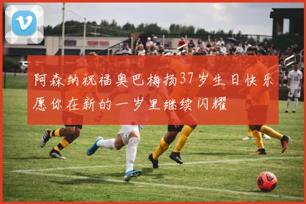 阿森纳祝福奥巴梅扬37岁生日快乐愿你在新的一岁里继续闪耀