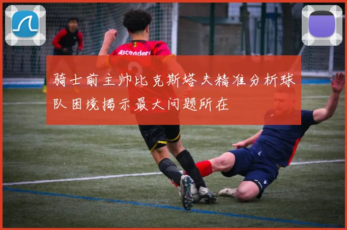 骑士前主帅比克斯塔夫精准分析球队困境揭示最大问题所在