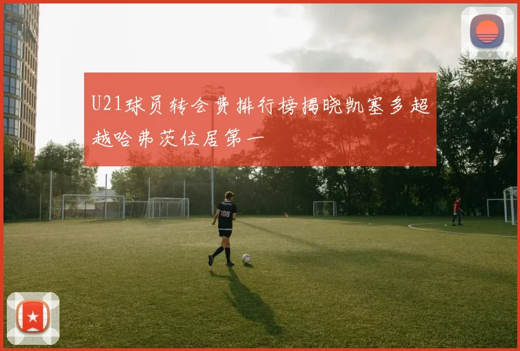 U21球员转会费排行榜揭晓凯塞多超越哈弗茨位居第一