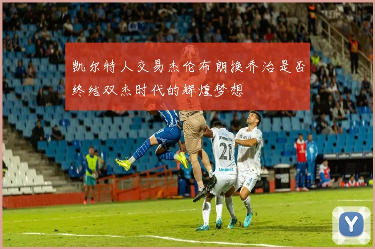 凯尔特人交易杰伦布朗换乔治是否终结双杰时代的辉煌梦想