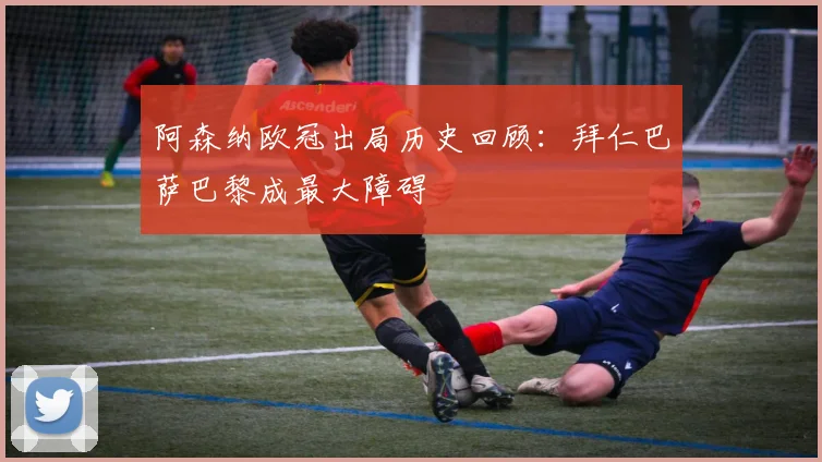 阿森纳欧冠出局历史回顾：拜仁巴萨巴黎成最大障碍