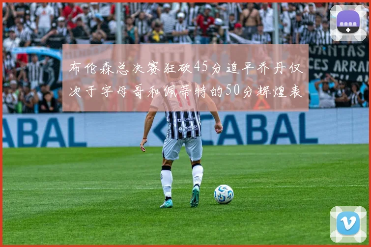 布伦森总决赛狂砍45分追平乔丹仅次于字母哥和佩蒂特的50分辉煌表现