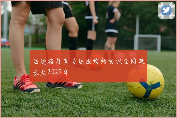 吕迪格与皇马达成续约协议合同延长至2027年