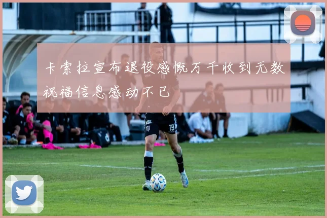 卡索拉宣布退役感慨万千收到无数祝福信息感动不已