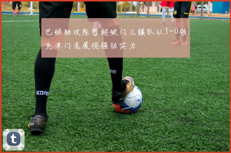 巴顿助攻陈哲超破门三镇队以1-0领先津门虎展现强劲实力