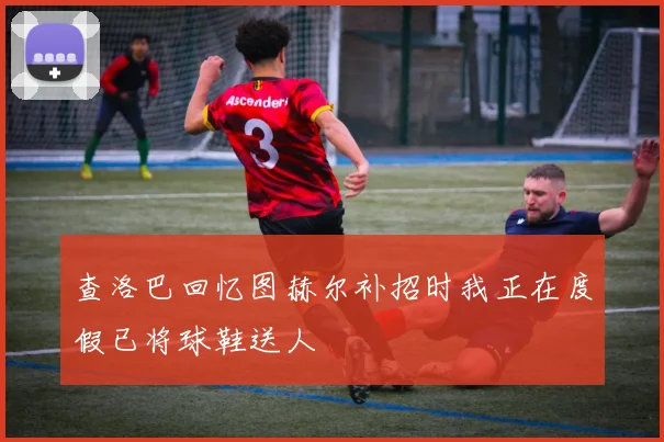 查洛巴回忆图赫尔补招时我正在度假已将球鞋送人