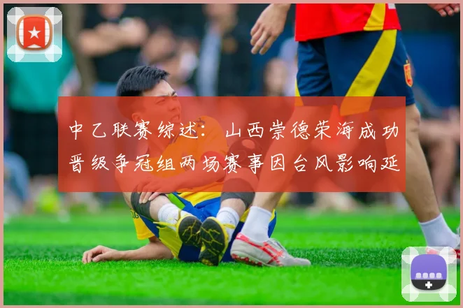 中乙联赛综述：山西崇德荣海成功晋级争冠组两场赛事因台风影响延期